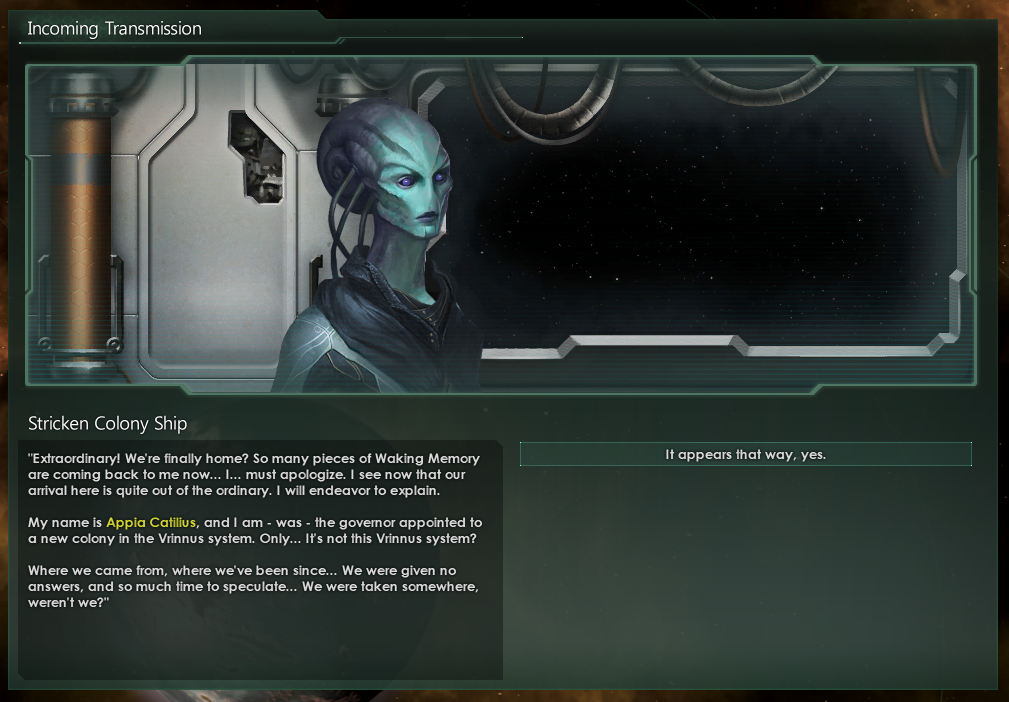 A transmission from the stricken colony ship, in which an alien expresses relief at arriving home. The blue-skinned individual introduces herself as the governor assigned to this new colony, only... this is not the star system she was expecting. Her query, 'We were taken somewhere, weren't we?' may only be answered by 'It appears that way, yes.'
